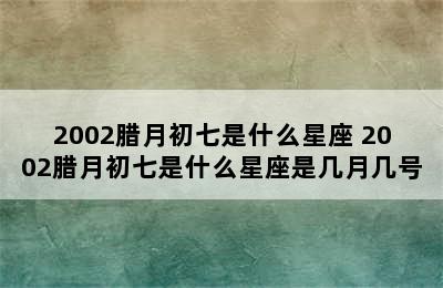 2002腊月初七是什么星座 2002腊月初七是什么星座是几月几号